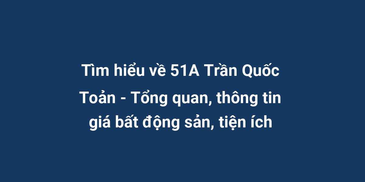 Tìm hiểu về 51A Trần Quốc Toản - Tổng quan, thông tin giá bất động sản, tiện ích