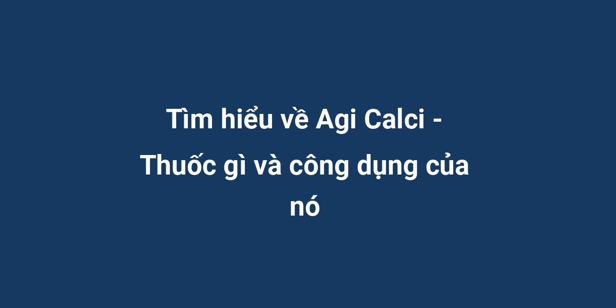 Tìm hiểu về Agi Calci - Thuốc gì và công dụng của nó