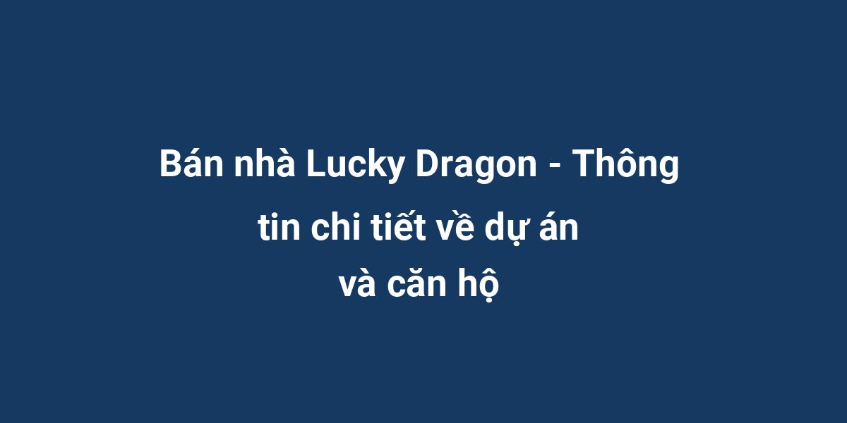 Bán nhà Lucky Dragon - Thông tin chi tiết về dự án và căn hộ