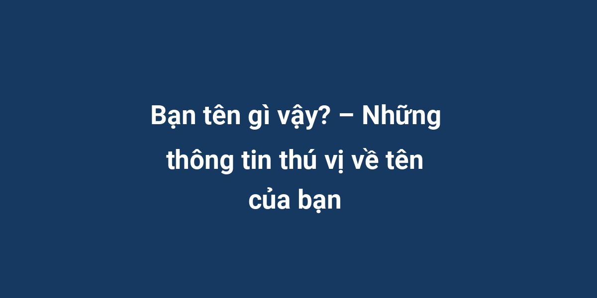 Bạn tên gì vậy? – Những thông tin thú vị về tên của bạn