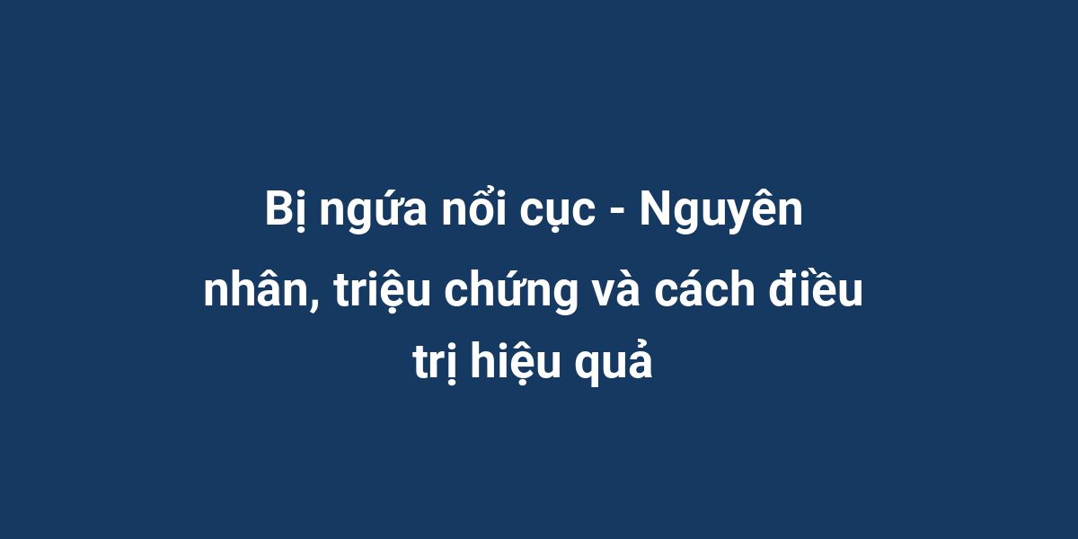 Bị ngứa nổi cục - Nguyên nhân, triệu chứng và cách điều trị hiệu quả