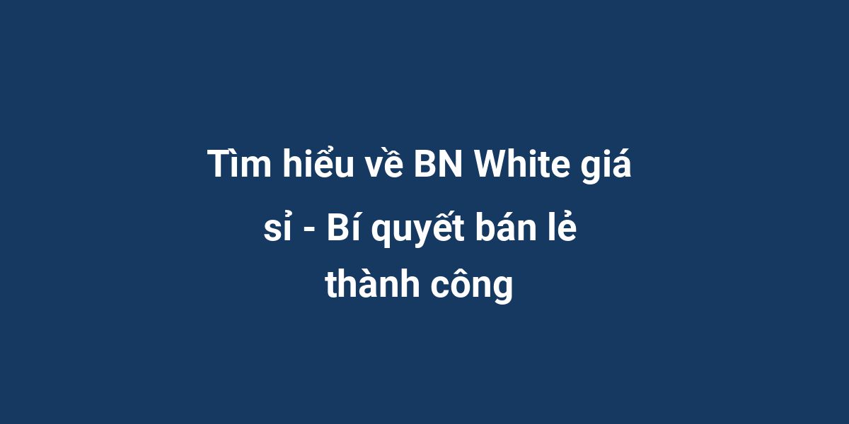 Tìm hiểu về BN White giá sỉ - Bí quyết bán lẻ thành công