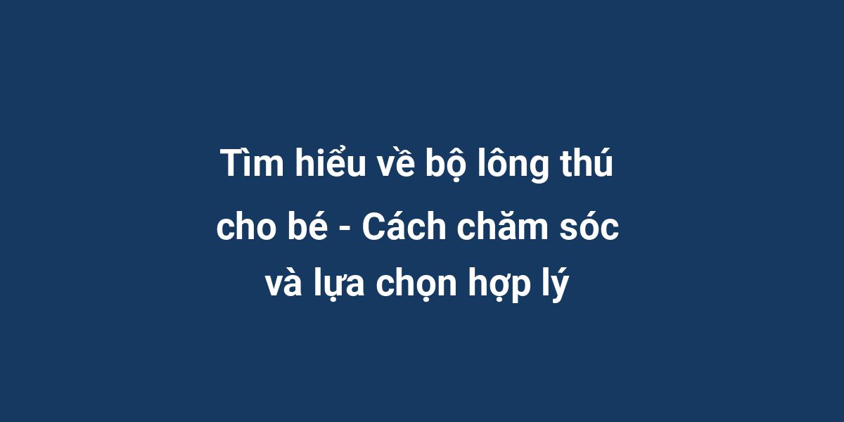 Tìm hiểu về bộ lông thú cho bé - Cách chăm sóc và lựa chọn hợp lý