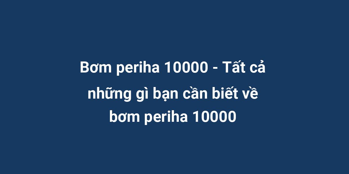 Bơm periha 10000 - Tất cả những gì bạn cần biết về bơm periha 10000