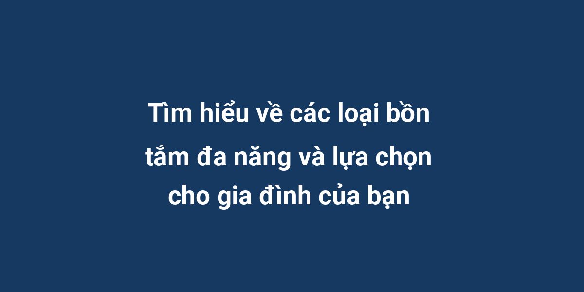 Tìm hiểu về các loại bồn tắm đa năng và lựa chọn cho gia đình của bạn