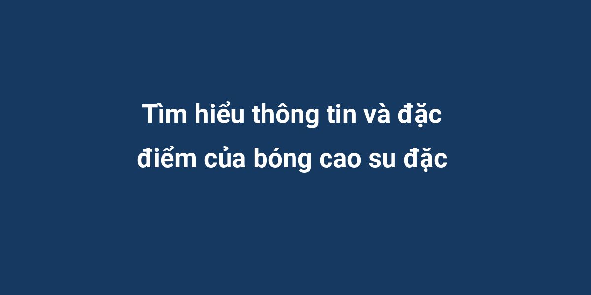 Tìm hiểu thông tin và đặc điểm của bóng cao su đặc