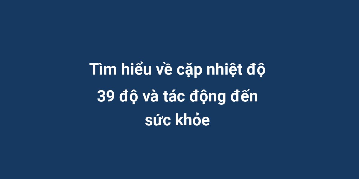 Tìm hiểu về cặp nhiệt độ 39 độ và tác động đến sức khỏe