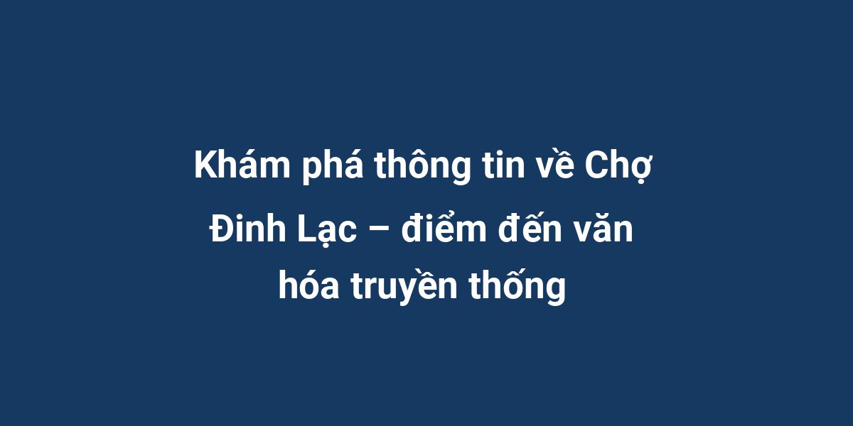 Khám phá thông tin về Chợ Đinh Lạc – điểm đến văn hóa truyền thống