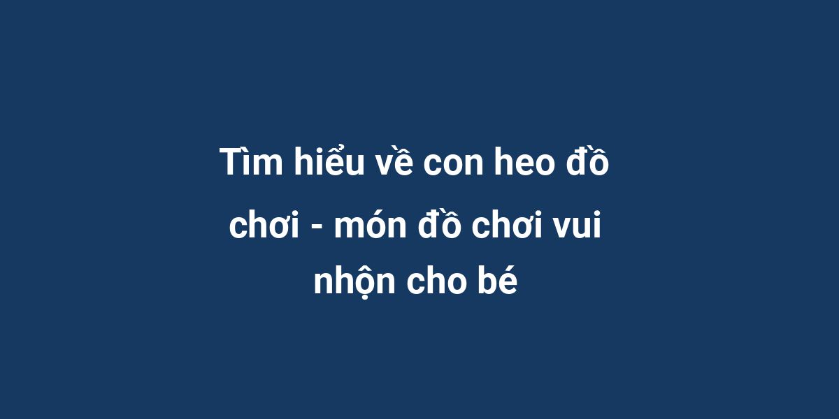 Tìm hiểu về con heo đồ chơi - món đồ chơi vui nhộn cho bé