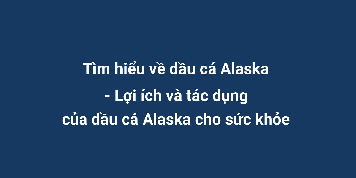 Tìm hiểu về dầu cá Alaska - Lợi ích và tác dụng của dầu cá Alaska cho sức khỏe