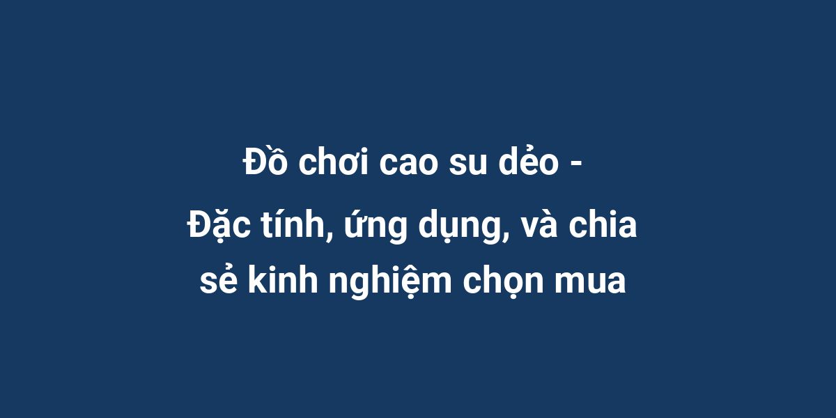 Đồ chơi cao su dẻo - Đặc tính, ứng dụng, và chia sẻ kinh nghiệm chọn mua