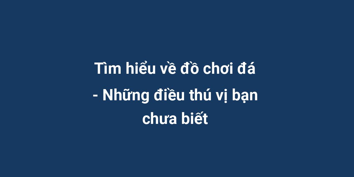 Tìm hiểu về đồ chơi đá - Những điều thú vị bạn chưa biết