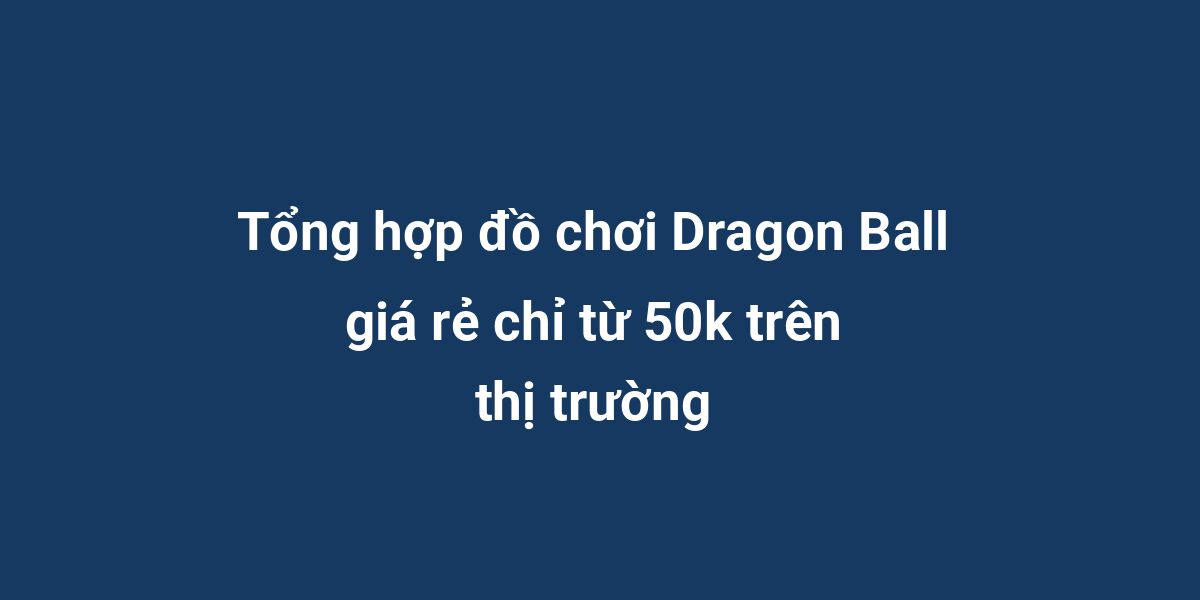 Tổng hợp đồ chơi Dragon Ball giá rẻ chỉ từ 50k trên thị trường