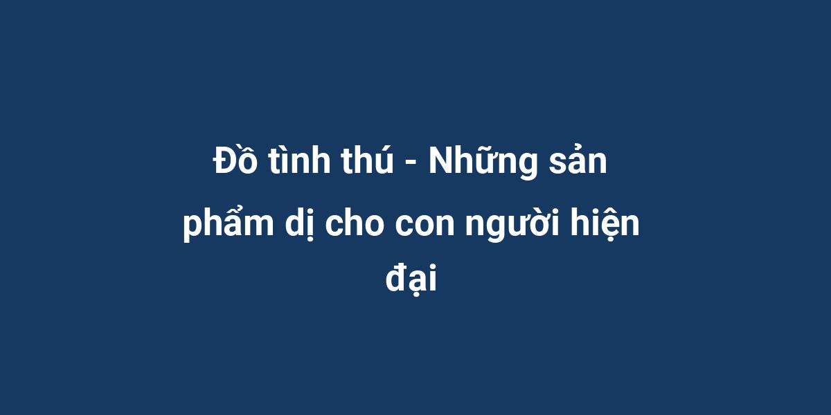 Đồ tình thú - Những sản phẩm dị cho con người hiện đại