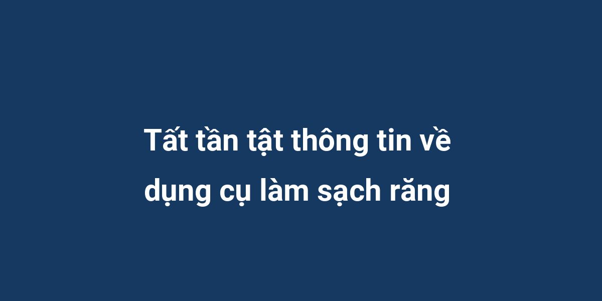 Tất tần tật thông tin về dụng cụ làm sạch răng