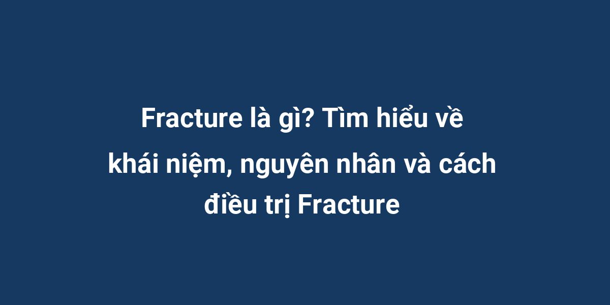 Fracture là gì? Tìm hiểu về khái niệm, nguyên nhân và cách điều trị Fracture