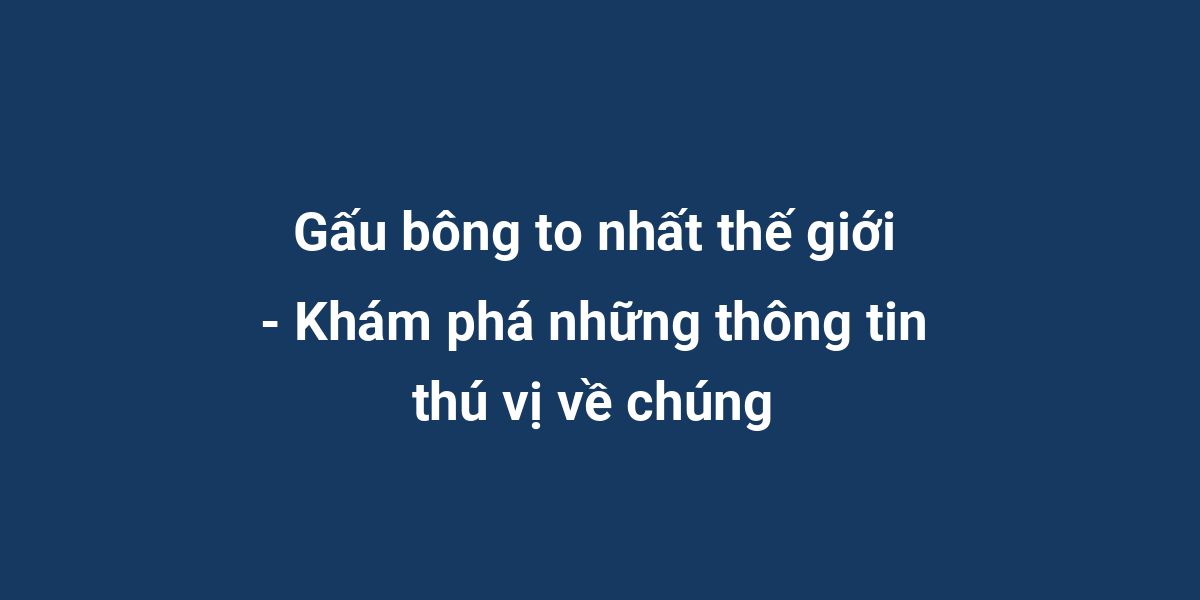 Gấu bông to nhất thế giới - Khám phá những thông tin thú vị về chúng