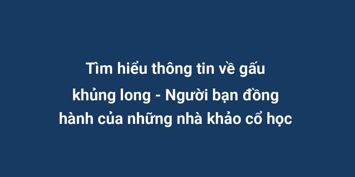 Tìm hiểu thông tin về gấu khủng long - Người bạn đồng hành của những nhà khảo cổ học