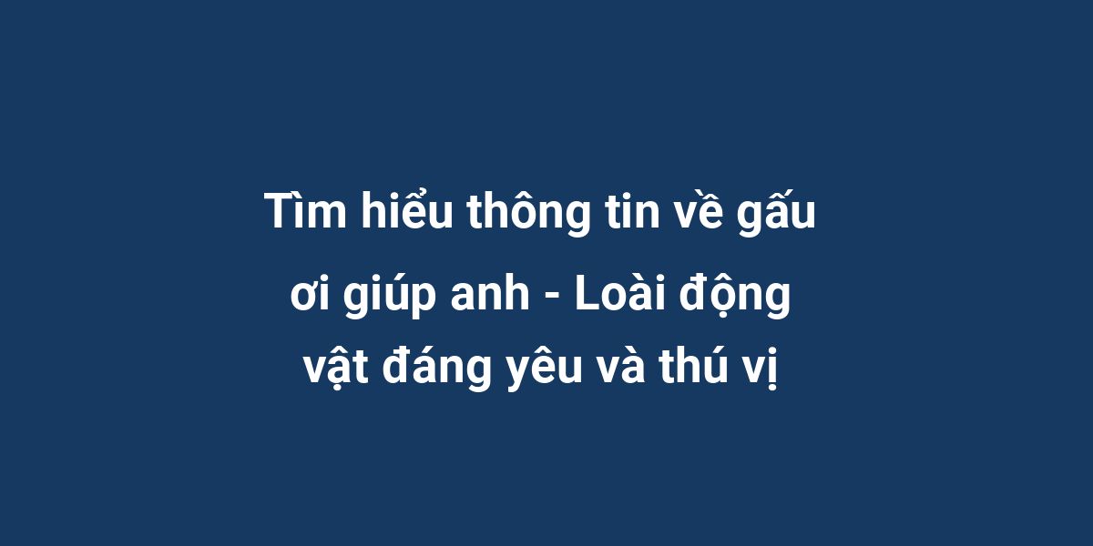 Tìm hiểu thông tin về gấu ơi giúp anh - Loài động vật đáng yêu và thú vị