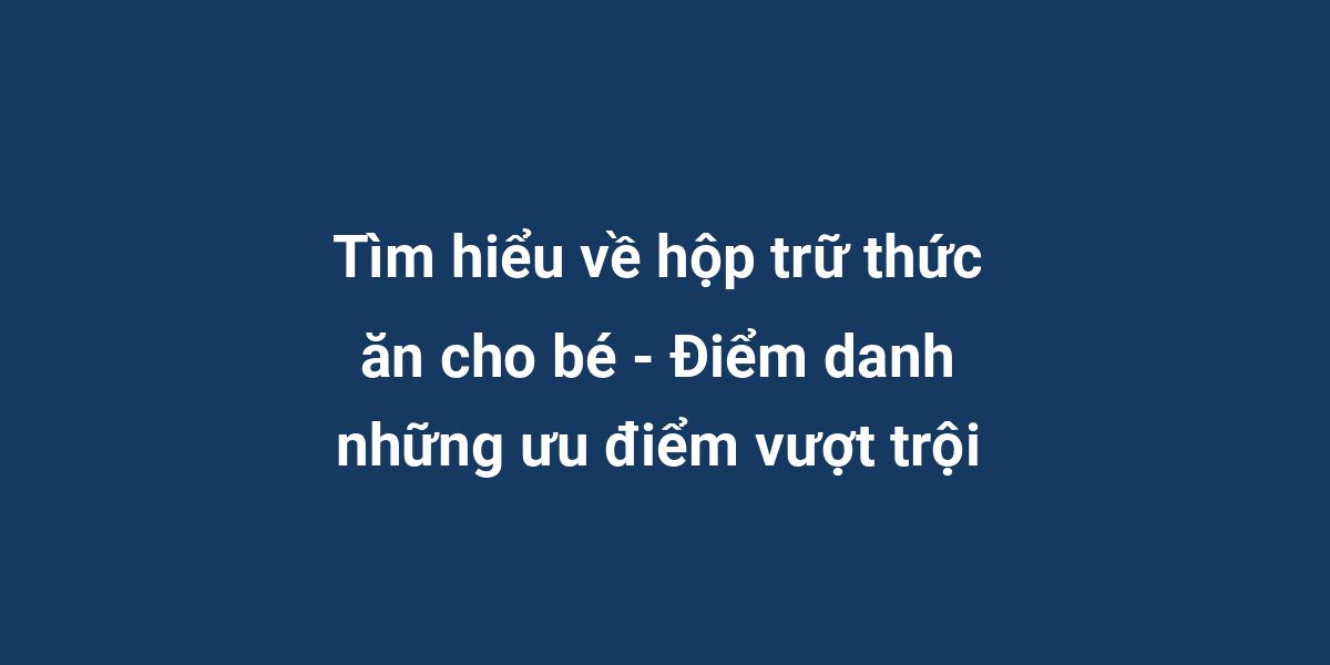 Tìm hiểu về hộp trữ thức ăn cho bé - Điểm danh những ưu điểm vượt trội