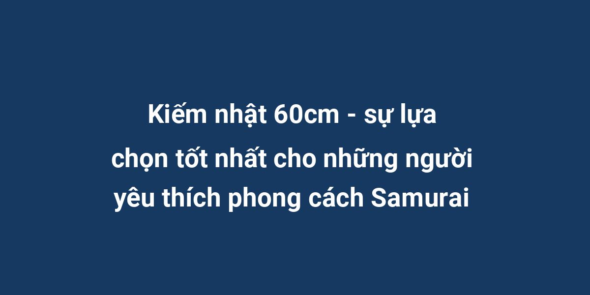 Kiếm nhật 60cm - sự lựa chọn tốt nhất cho những người yêu thích phong cách Samurai