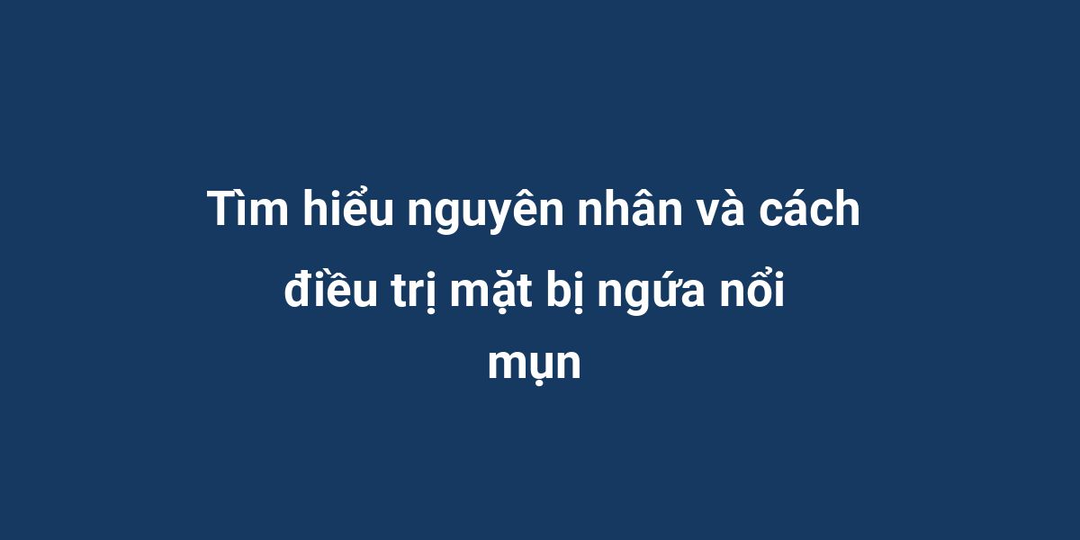 Tìm hiểu nguyên nhân và cách điều trị mặt bị ngứa nổi mụn