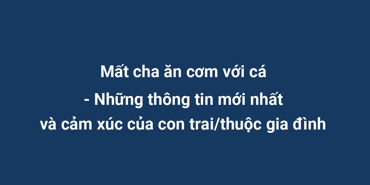 Mất cha ăn cơm với cá - Những thông tin mới nhất và cảm xúc của con trai/thuộc gia đình