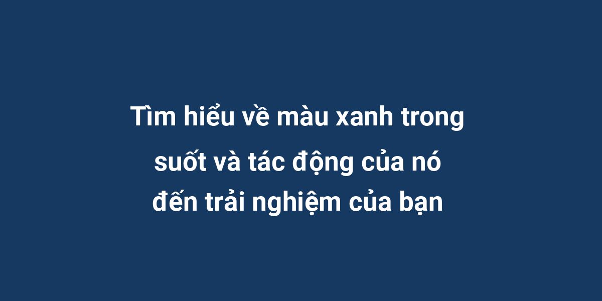 Tìm hiểu về màu xanh trong suốt và tác động của nó đến trải nghiệm của bạn