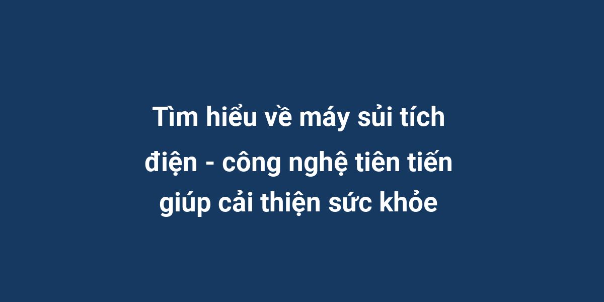 Tìm hiểu về máy sủi tích điện - công nghệ tiên tiến giúp cải thiện sức khỏe