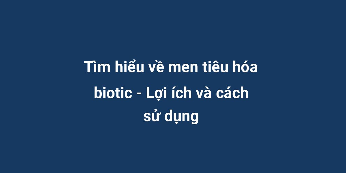 Tìm hiểu về men tiêu hóa biotic - Lợi ích và cách sử dụng