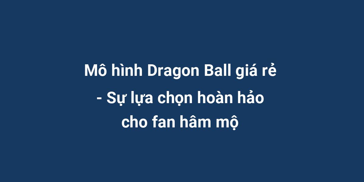 Mô hình Dragon Ball giá rẻ - Sự lựa chọn hoàn hảo cho fan hâm mộ