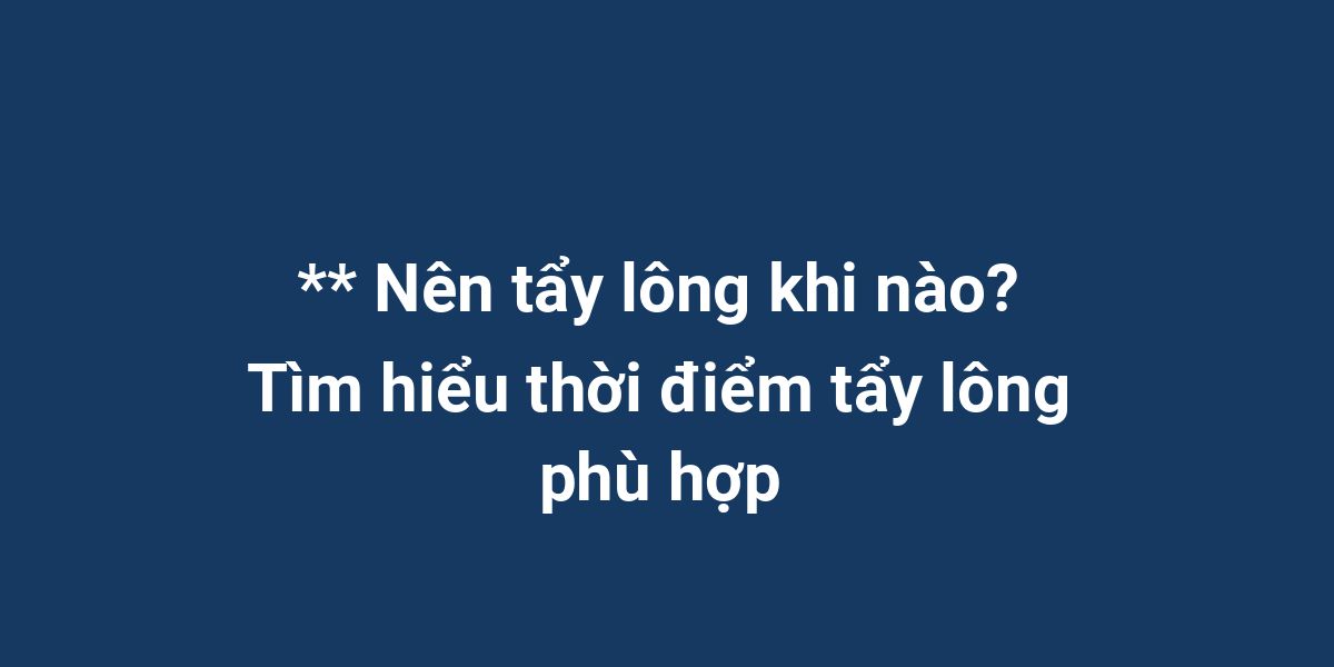 ** Nên tẩy lông khi nào? Tìm hiểu thời điểm tẩy lông phù hợp