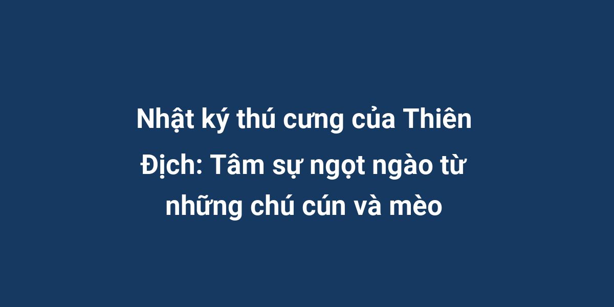 Nhật ký thú cưng của Thiên Địch: Tâm sự ngọt ngào từ những chú cún và mèo