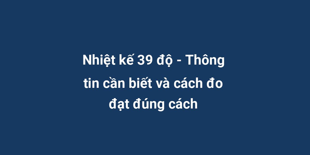 Nhiệt kế 39 độ - Thông tin cần biết và cách đo đạt đúng cách