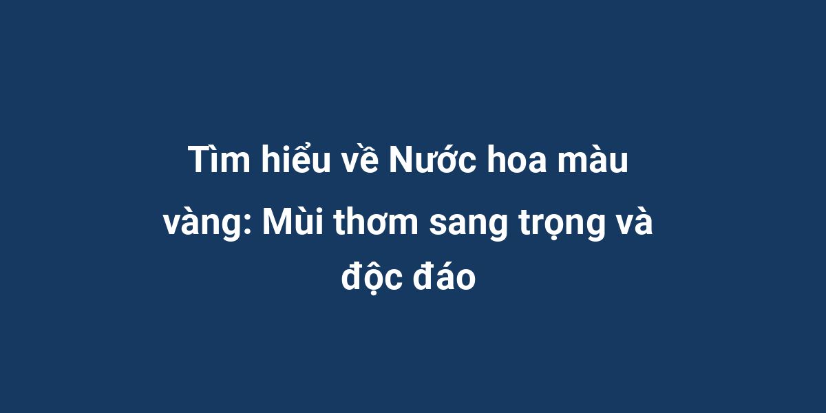 Tìm hiểu về Nước hoa màu vàng: Mùi thơm sang trọng và độc đáo