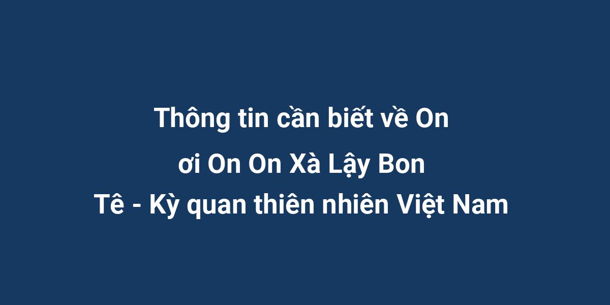 Thông tin cần biết về On ơi On On Xà Lậy Bon Tê - Kỳ quan thiên nhiên Việt Nam