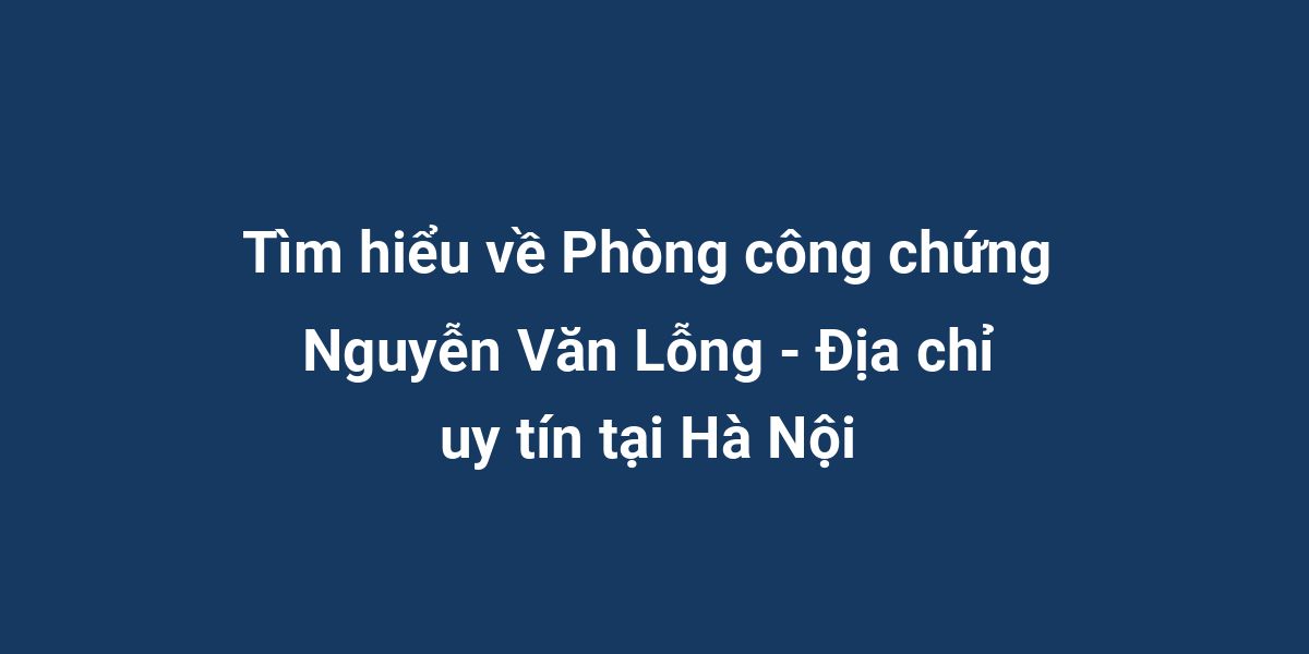 Tìm hiểu về Phòng công chứng Nguyễn Văn Lỗng - Địa chỉ uy tín tại Hà Nội