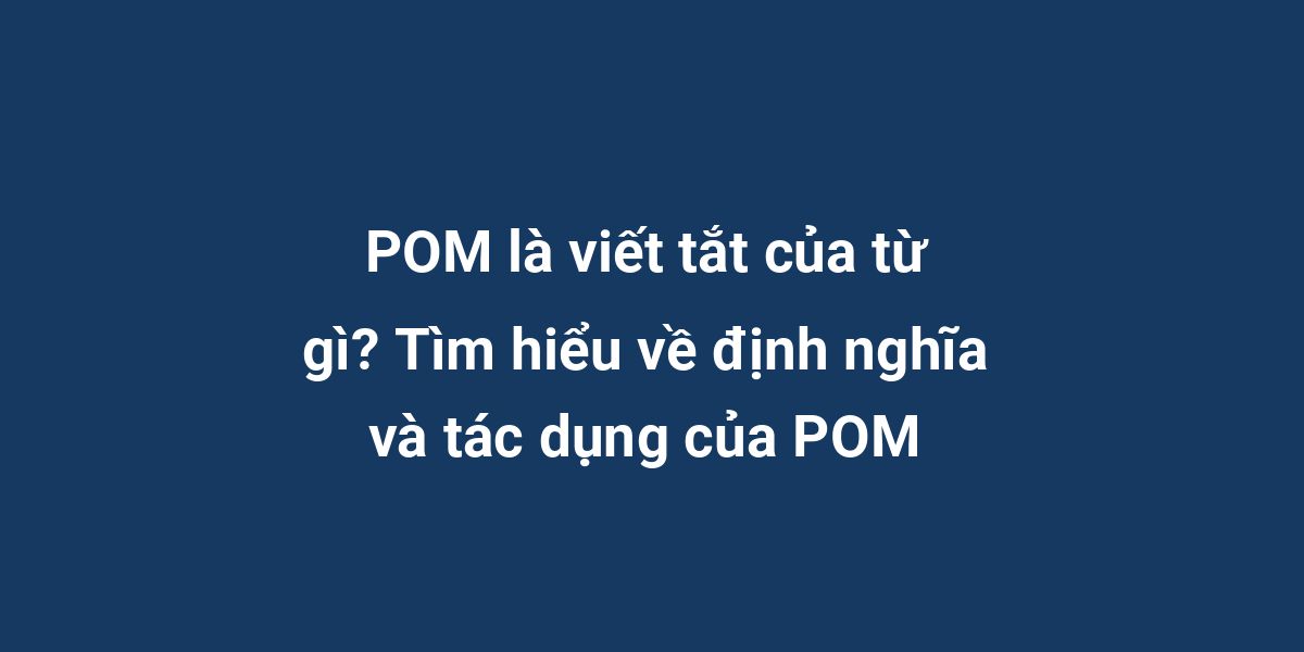 POM là viết tắt của từ gì? Tìm hiểu về định nghĩa và tác dụng của POM