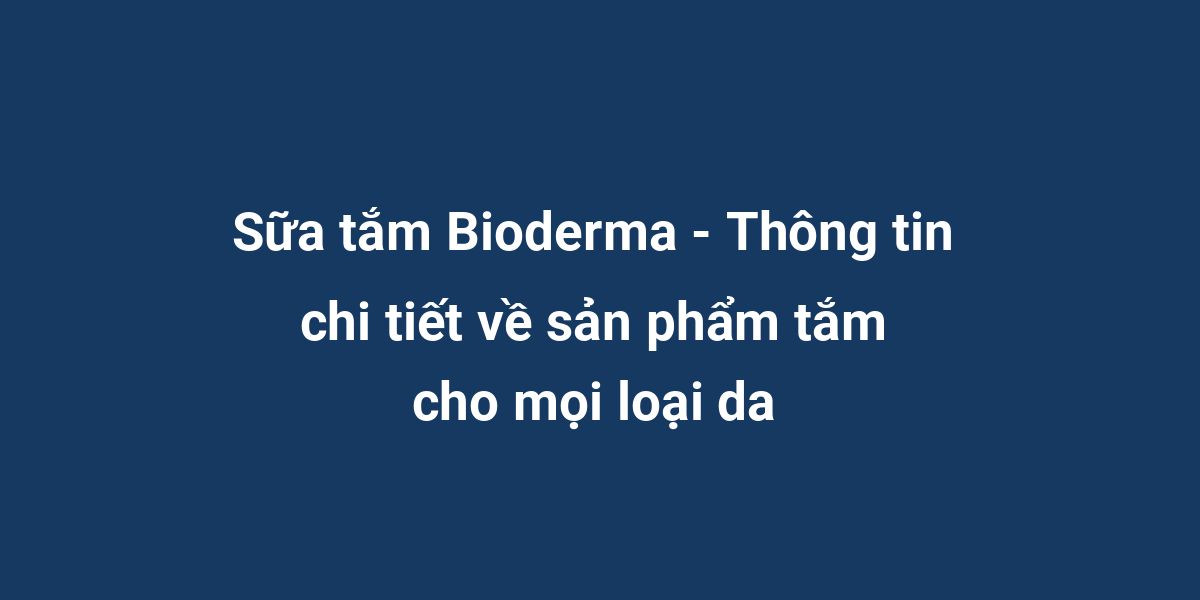 Sữa tắm Bioderma - Thông tin chi tiết về sản phẩm tắm cho mọi loại da