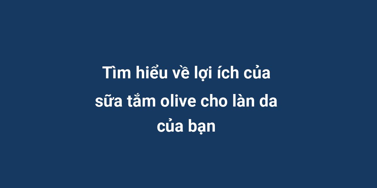 Tìm hiểu về lợi ích của sữa tắm olive cho làn da của bạn