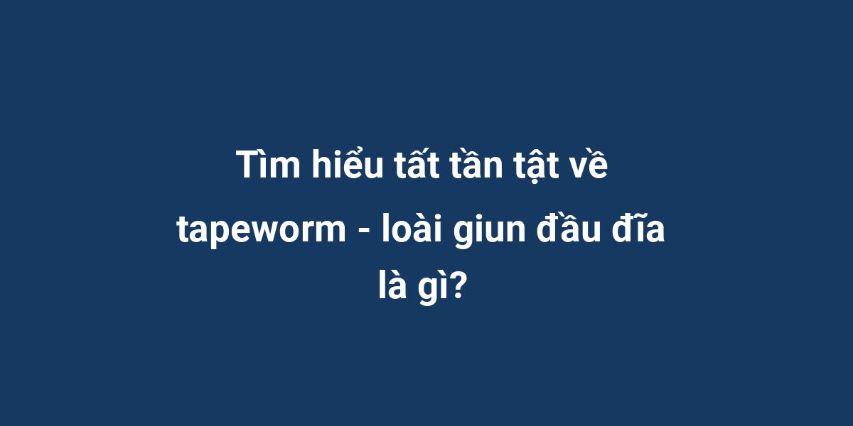 Tìm hiểu tất tần tật về tapeworm - loài giun đầu đĩa là gì?