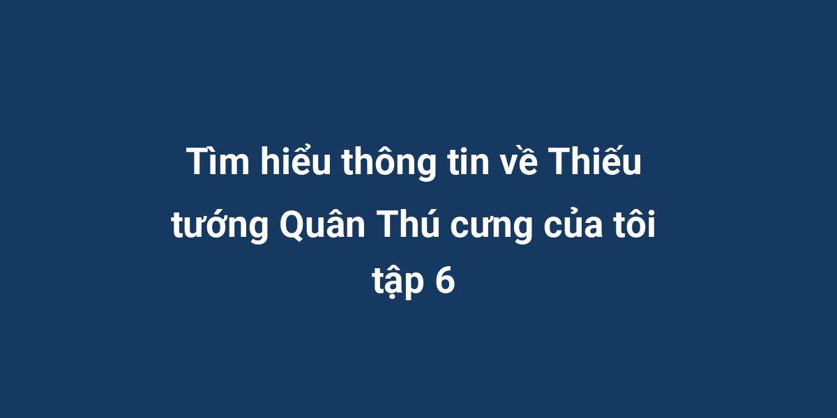 Tìm hiểu thông tin về Thiếu tướng Quân Thú cưng của tôi tập 6