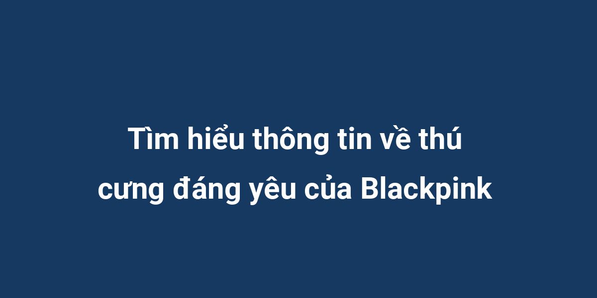 Tìm hiểu thông tin về thú cưng đáng yêu của Blackpink