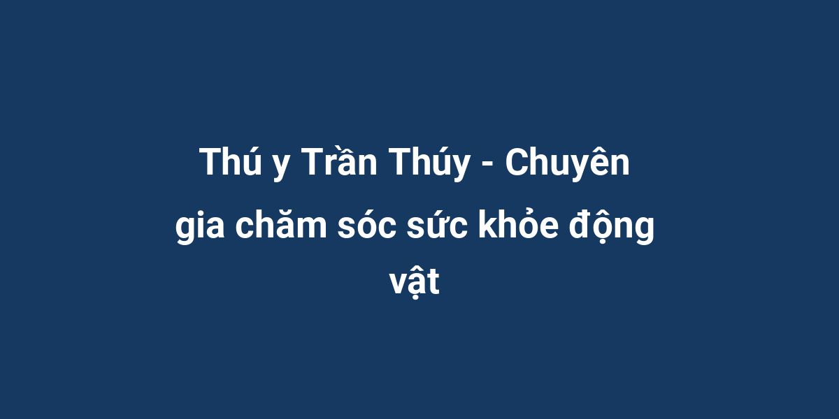 Thú y Trần Thúy - Chuyên gia chăm sóc sức khỏe động vật