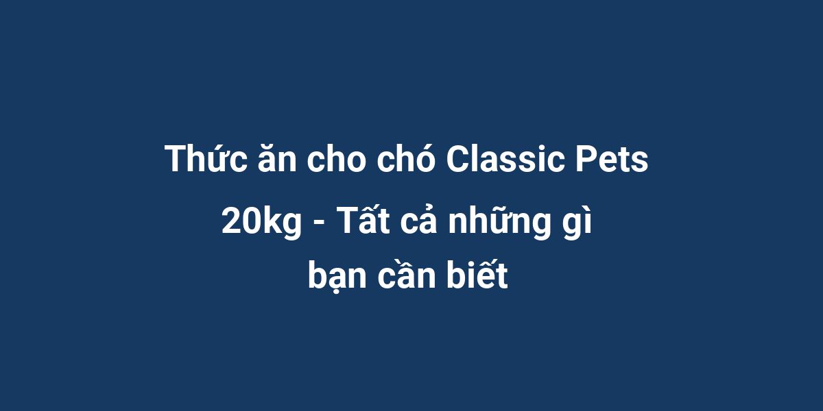 Thức ăn cho chó Classic Pets 20kg - Tất cả những gì bạn cần biết