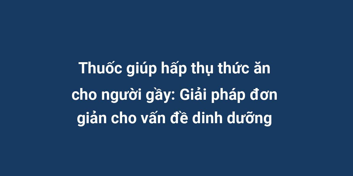 Thuốc giúp hấp thụ thức ăn cho người gầy: Giải pháp đơn giản cho vấn đề dinh dưỡng