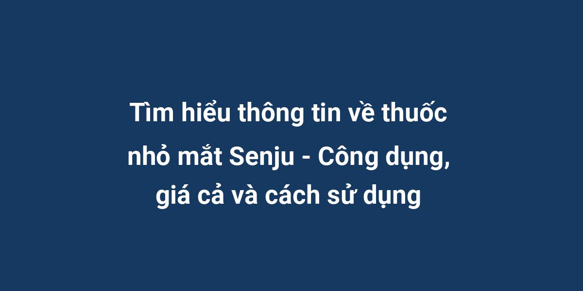 Tìm hiểu thông tin về thuốc nhỏ mắt Senju - Công dụng, giá cả và cách sử dụng