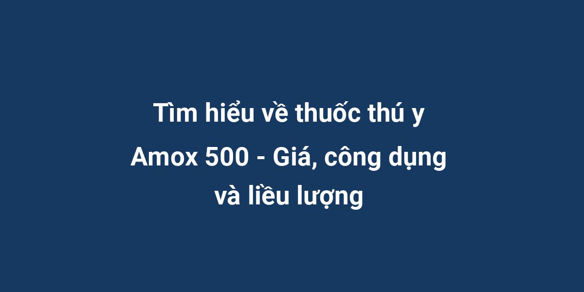 Tìm hiểu về thuốc thú y Amox 500 - Giá, công dụng và liều lượng