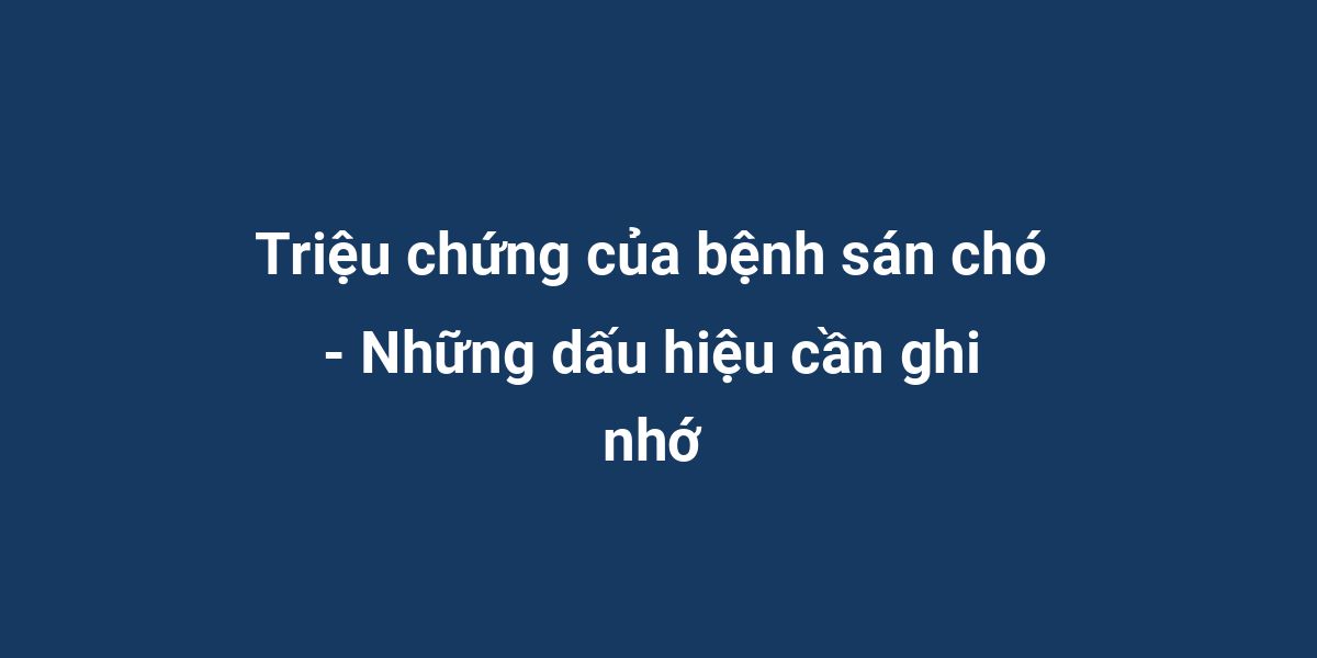 Triệu chứng của bệnh sán chó - Những dấu hiệu cần ghi nhớ