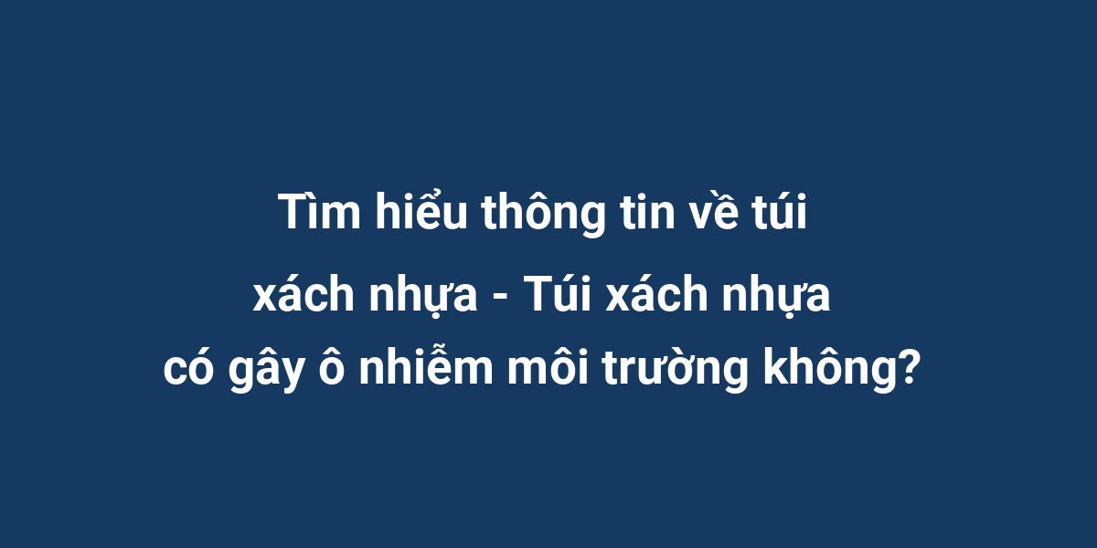 Tìm hiểu thông tin về túi xách nhựa - Túi xách nhựa có gây ô nhiễm môi trường không?